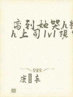 脔到她哭h粗话h上司1v1视频