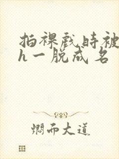 拍裸戏时被c了h一脱成名