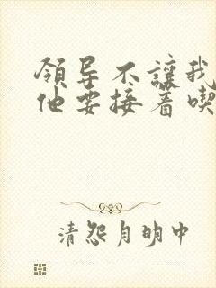 领导不让我断奶他要接着吃