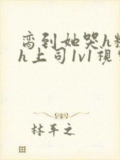 脔到她哭h粗话h上司1v1视频