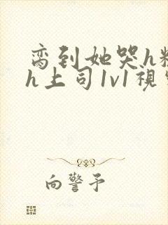 脔到她哭h粗话h上司1v1视频