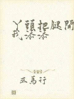 丫头把腿开大让我添添