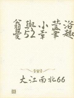 翁与小莹浴室欢爱52章笔趣阁