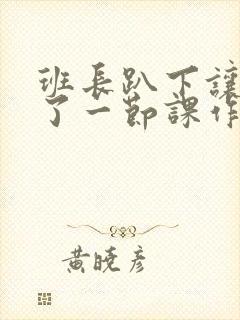 班长趴下让我C了一节课作文