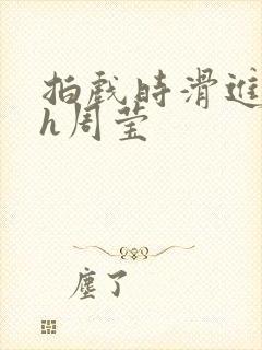 拍戏时滑进去了h周莹