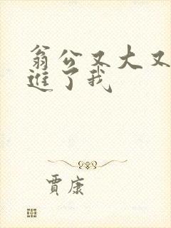 翁公又大又粗挺进了我