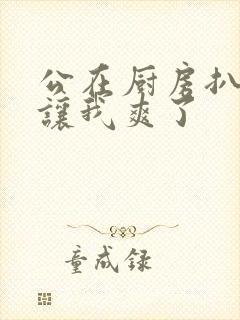 公在厨房扒开腿让我爽了