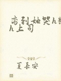 脔到她哭h粗话h上司