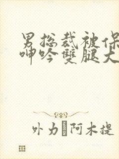 男总裁被保镖c呻吟双腿大张bl