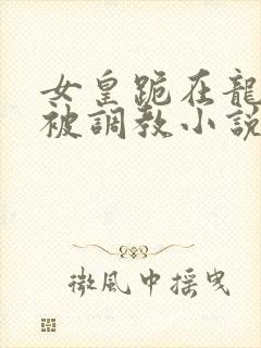 女皇跪在龙椅前被调教小说