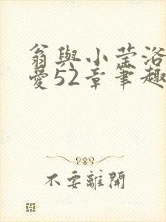 翁与小莹浴室欢爱52章笔趣阁