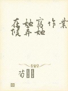 在她写作业的时候弄她