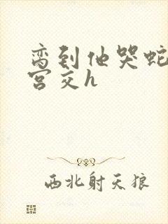 脔到他哭蛇双根宫交h