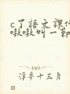 c了语文课代表嗷嗷叫一节课文