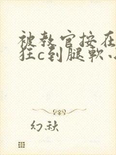 被教官按在寝室狂c到腿软小说