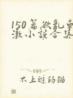 150篇欲乱刺激小说合集