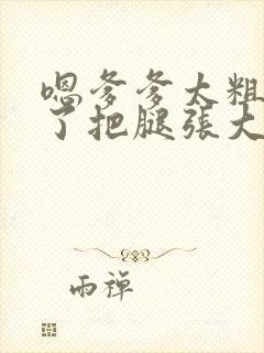 嗯爹爹太粗太长了把腿张大点