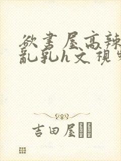 欲书屋高辣h文乱乳h文视频