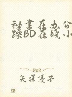 秘书在办公室被躁BD在线小说