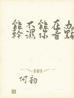 能不能在办公室干湿你看点