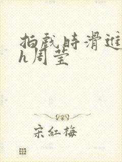 拍戏时滑进去了h周莹