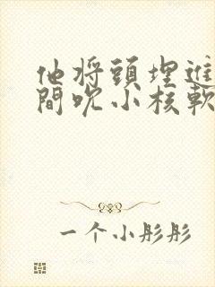 他将头埋进双腿间吮小核软件