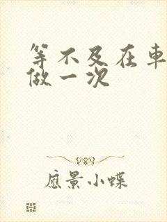 等不及在车里先做一次