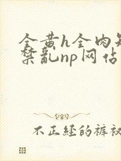 全黄h全肉短篇禁乱np网站