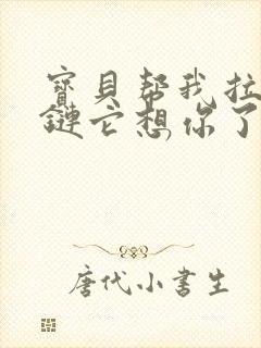 宝贝帮我拉开拉链它想你了视频