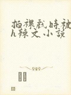 拍裸戏时被c了h辣文小说