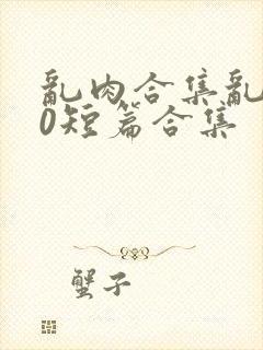 乱肉合集乱500短篇合集