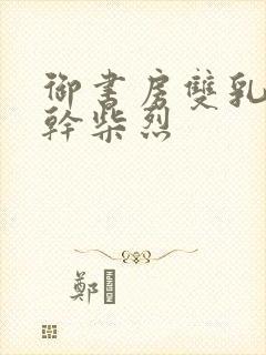 御书房双乳晃动干柴烈