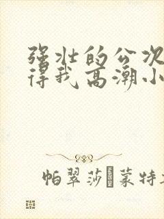 强壮的公次次弄得我高潮小说