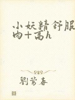 小妖精舒服吗+肉+高h