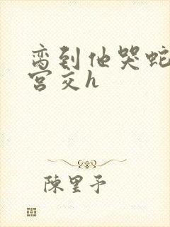 脔到他哭蛇双根宫交h