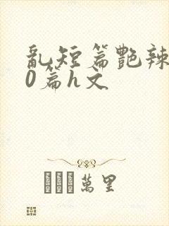 乱短篇艳辣500篇h文