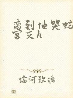 脔到他哭蛇双根宫交h