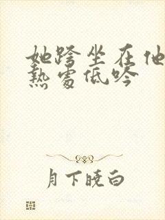 她跨坐在他的炽热处低吟