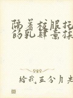 隔着校服托住她的乳肆意揉搓