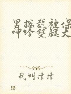 男总裁被保镖c呻吟双腿大张bl