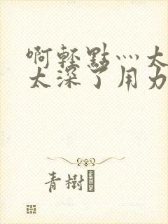 啊轻点灬太粗嗯太深了用力