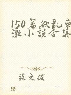 150篇欲乱刺激小说合集