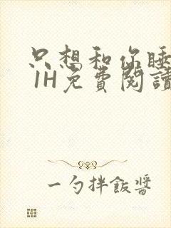 只想和你睡1V 1H免费阅读