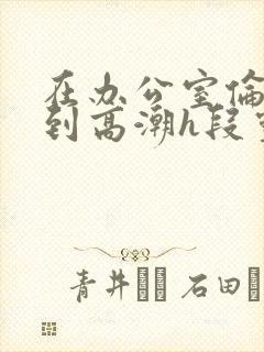 在办公室伦流澡到高潮h段灵兮