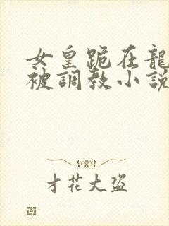 女皇跪在龙椅前被调教小说