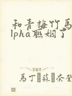 和青梅竹马的alpha联姻了