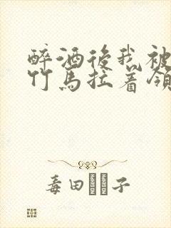 醉酒后我被青梅竹马拉着领证了