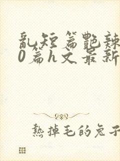 乱短篇艳辣500篇h文最新章节