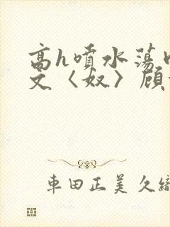 高h喷水荡肉欲文〈奴〉顾依依