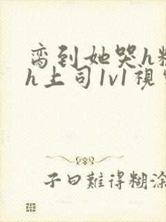 脔到她哭h粗话h上司1v1视频